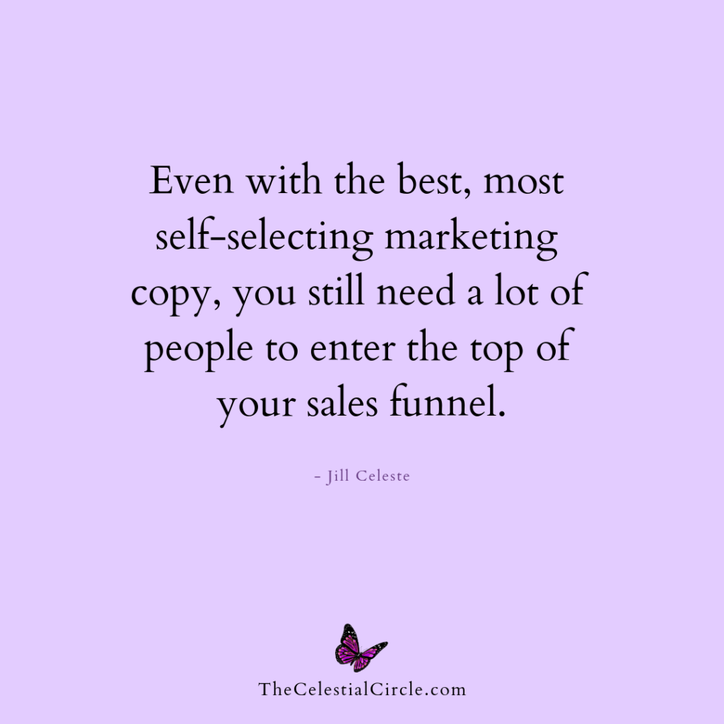 Even with the best, most self-selecting marketing copy, you will still need a lot of people to enter the top of your sales funnel. - Jill Celeste